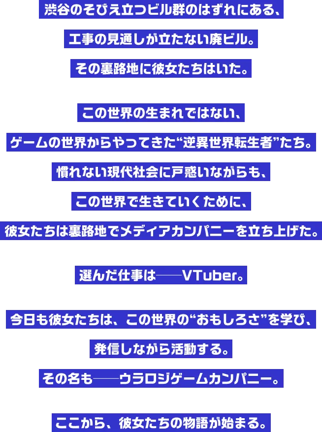 渋谷のそびえ立つビル群のはずれにある、工事の見通しが立たない廃ビル。その裏路地に彼女たちはいた。この世界の生まれではない、ゲームの世界からやってきた“逆異世界転生者”たち。慣れない現代社会に戸惑いながらも、この世界で生きていくために、彼女たちは裏路地でメディアカンパニーを立ち上げた。選んだ仕事は──VTuber。今日も彼女たちは、この世界の“おもしろさ”を学び、発信しながら活動する。その名も──ウラロジゲームカンパニー。ここから、彼女たちの物語が始まる。