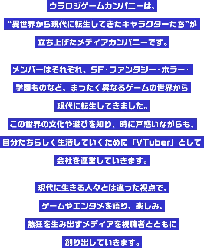 ウラロジゲームカンパニーは、“異世界から現代に転生してきたキャラクターたち”が立ち上げたメディアカンパニーです。メンバーはそれぞれ、SF・ファンタジー・ホラー・学園ものなど、まったく異なるゲームの世界から現代に転生してきました。この世界の文化や遊びを知り、時に戸惑いながらも、自分たちらしく生活していくために「VTuber」として会社を運営していきます。現代に生きる人々とは違った視点で、ゲームやエンタメを語り、楽しみ、熱狂を生み出すメディアを視聴者とともに創り出していきます。